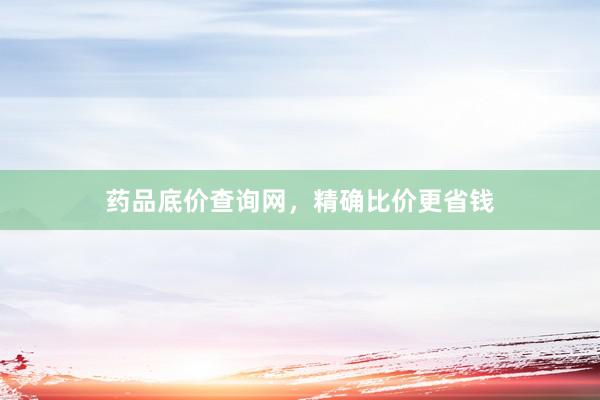 药品底价查询网，精确比价更省钱
