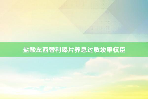 盐酸左西替利嗪片养息过敏竣事权臣