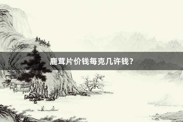 鹿茸片价钱每克几许钱？